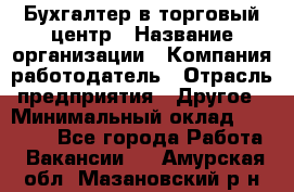 Бухгалтер в торговый центр › Название организации ­ Компания-работодатель › Отрасль предприятия ­ Другое › Минимальный оклад ­ 18 000 - Все города Работа » Вакансии   . Амурская обл.,Мазановский р-н